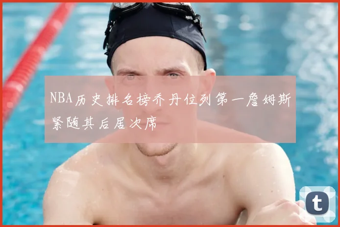 NBA历史排名榜乔丹位列第一詹姆斯紧随其后居次席