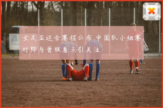 女足亚运会赛程公布 中国队小组赛对阵与晋级看点引关注