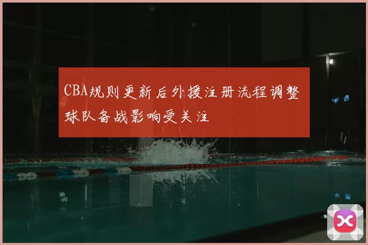 CBA规则更新后外援注册流程调整 球队备战影响受关注