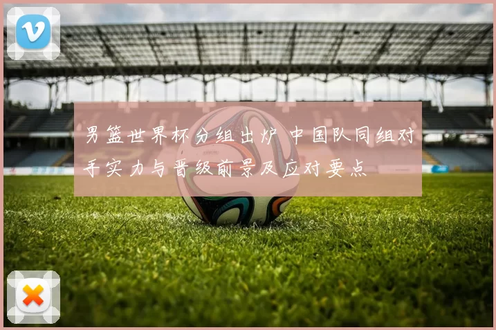 男篮世界杯分组出炉 中国队同组对手实力与晋级前景及应对要点