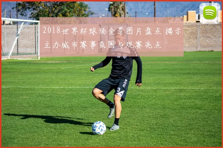 2018世界杯球场全景图片盘点 揭示主办城市赛事氛围与观赛亮点