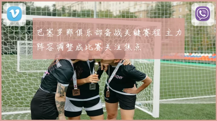 巴塞罗那俱乐部备战关键赛程 主力阵容调整成比赛关注焦点