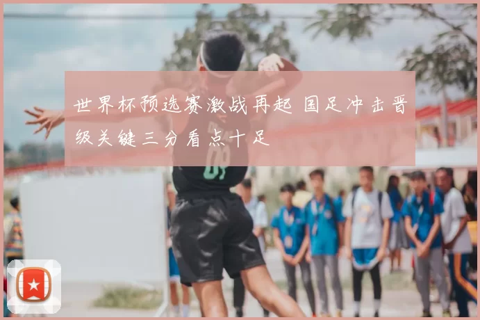 世界杯预选赛激战再起 国足冲击晋级关键三分看点十足