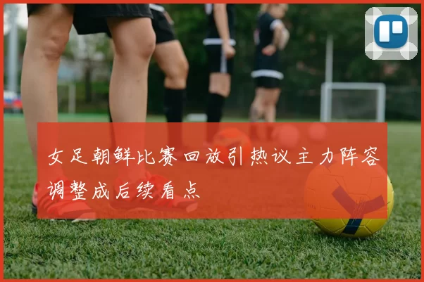女足朝鲜比赛回放引热议主力阵容调整成后续看点