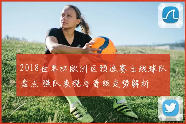 2018世界杯欧洲区预选赛出线球队盘点 强队表现与晋级走势解析