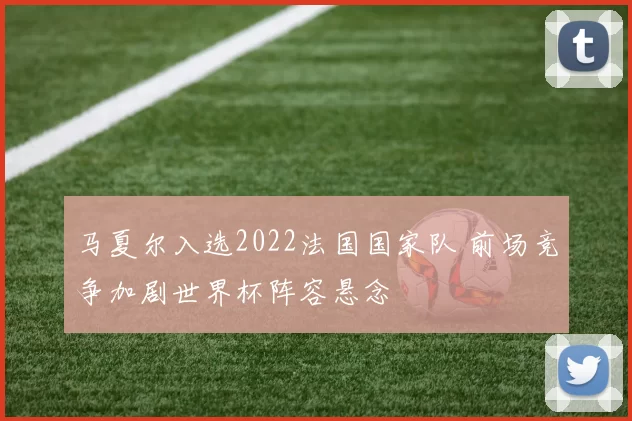 马夏尔入选2022法国国家队 前场竞争加剧世界杯阵容悬念