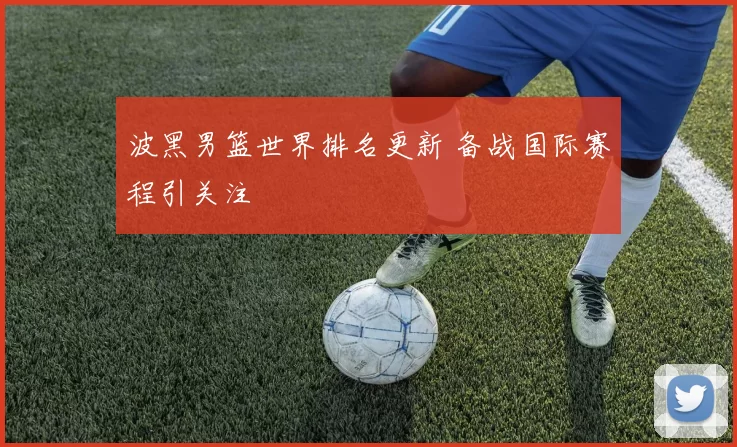 波黑男篮世界排名更新 备战国际赛程引关注