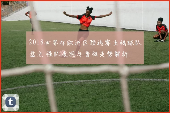 2018世界杯欧洲区预选赛出线球队盘点 强队表现与晋级走势解析