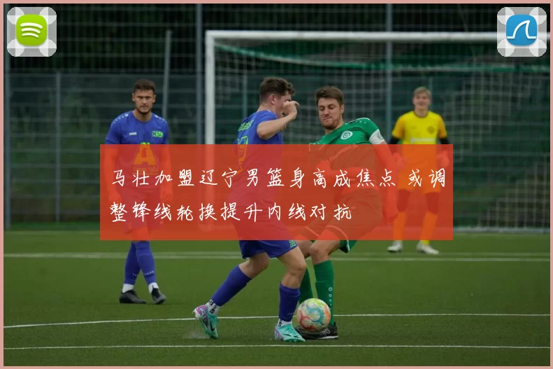 马壮加盟辽宁男篮身高成焦点 或调整锋线轮换提升内线对抗