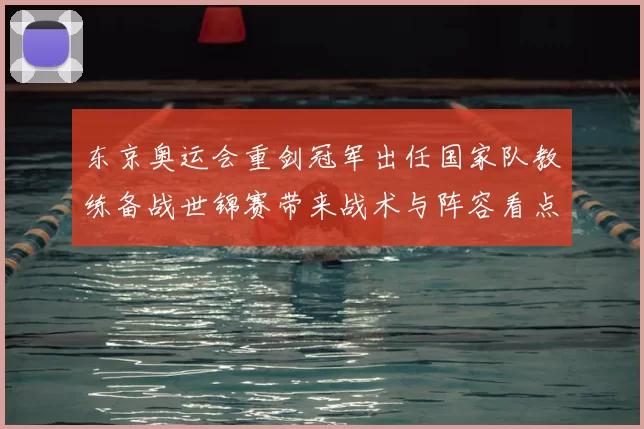 东京奥运会重剑冠军出任国家队教练备战世锦赛带来战术与阵容看点