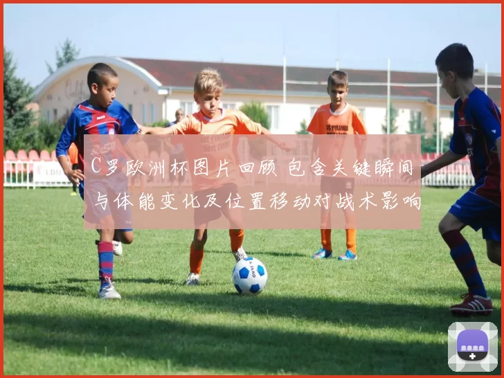 C罗欧洲杯图片回顾 包含关键瞬间与体能变化及位置移动对战术影响解读