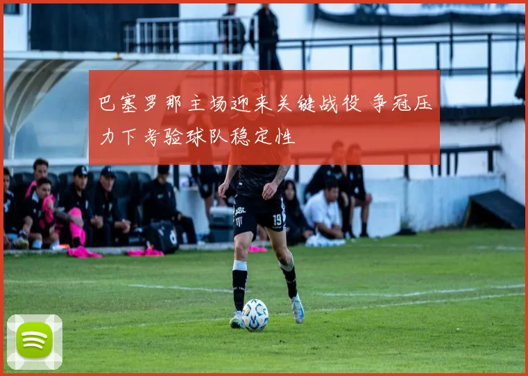 巴塞罗那主场迎来关键战役 争冠压力下考验球队稳定性