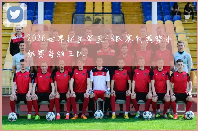 2026世界杯扩军至48队赛制调整小组赛每组三队