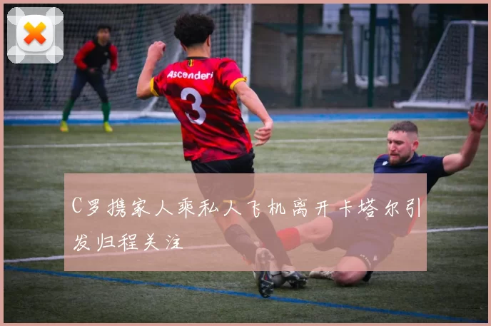 C罗携家人乘私人飞机离开卡塔尔引发归程关注