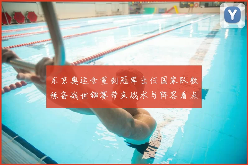 东京奥运会重剑冠军出任国家队教练备战世锦赛带来战术与阵容看点