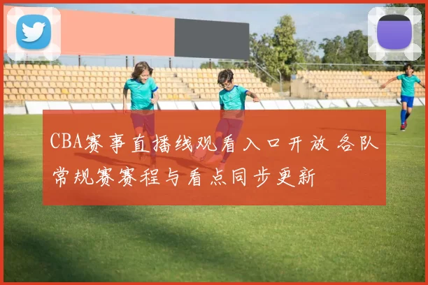 CBA赛事直播线观看入口开放 各队常规赛赛程与看点同步更新