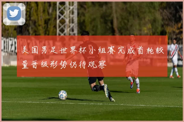 美国男足世界杯小组赛完成首轮较量晋级形势仍待观察