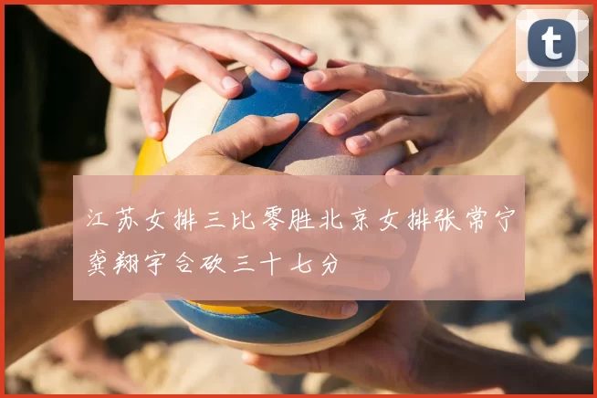 江苏女排三比零胜北京女排张常宁龚翔宇合砍三十七分