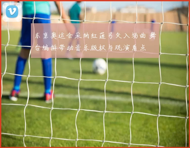 东京奥运会采纳红莲弓矢入场曲 舞台编排带动音乐版权与观演看点