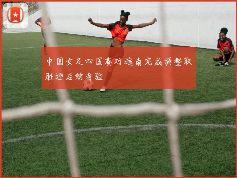 中国女足四国赛对越南完成调整取胜迎后续考验