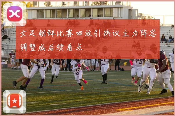 女足朝鲜比赛回放引热议主力阵容调整成后续看点
