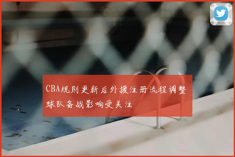 CBA规则更新后外援注册流程调整 球队备战影响受关注