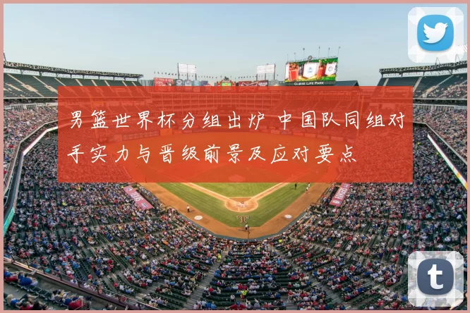 男篮世界杯分组出炉 中国队同组对手实力与晋级前景及应对要点