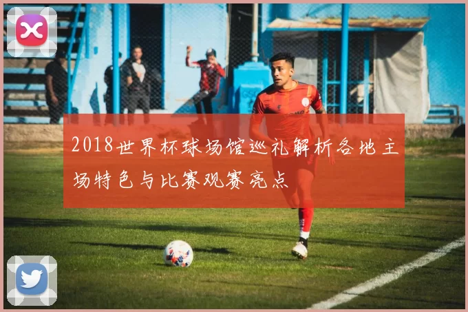 2018世界杯球场馆巡礼解析各地主场特色与比赛观赛亮点
