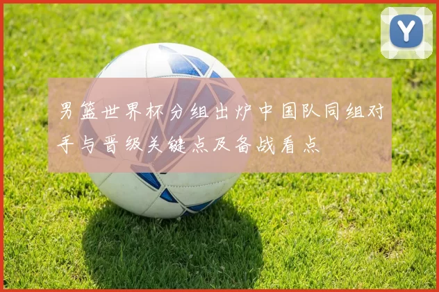男篮世界杯分组出炉中国队同组对手与晋级关键点及备战看点