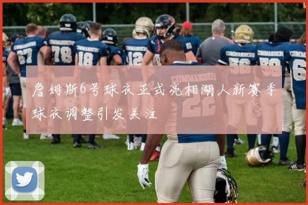 詹姆斯6号球衣正式亮相湖人新赛季球衣调整引发关注